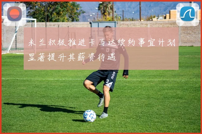 米兰积极推进卡马达续约事宜计划显著提升其薪资待遇