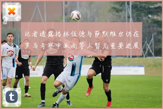 记者透露格林伍德与萨默维尔仍在罗马考察中派尚等人暂无重要进展消息