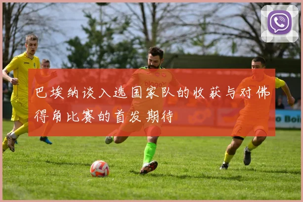巴埃纳谈入选国家队的收获与对佛得角比赛的首发期待