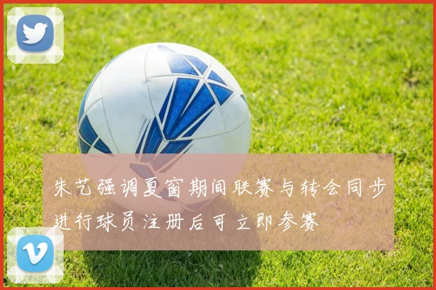 朱艺强调夏窗期间联赛与转会同步进行球员注册后可立即参赛