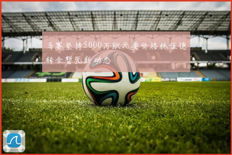 马赛坚持5000万欧元要价格林伍德转会暂无新动态