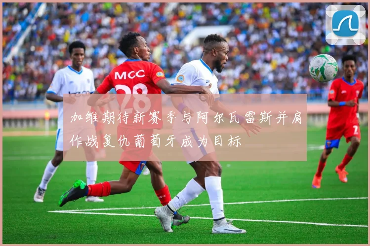加维期待新赛季与阿尔瓦雷斯并肩作战复仇葡萄牙成为目标