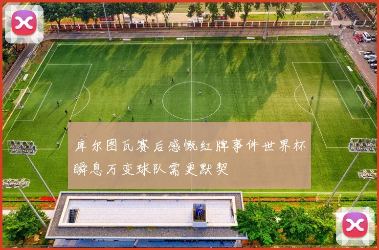 库尔图瓦赛后感慨红牌事件世界杯瞬息万变球队需更默契