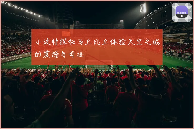 小波特探秘马丘比丘体验天空之城的震撼与奇迹
