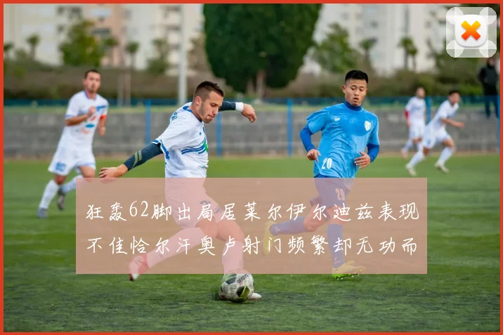 狂轰62脚出局居莱尔伊尔迪兹表现不佳恰尔汗奥卢射门频繁却无功而返