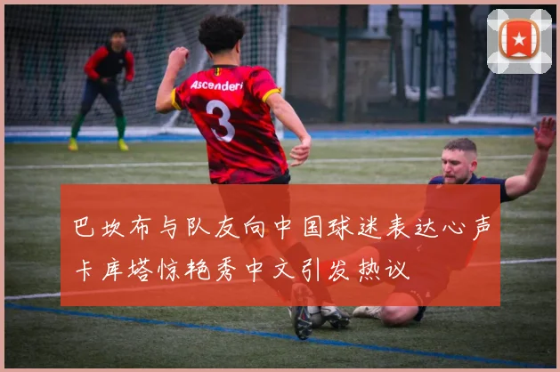 巴坎布与队友向中国球迷表达心声卡库塔惊艳秀中文引发热议