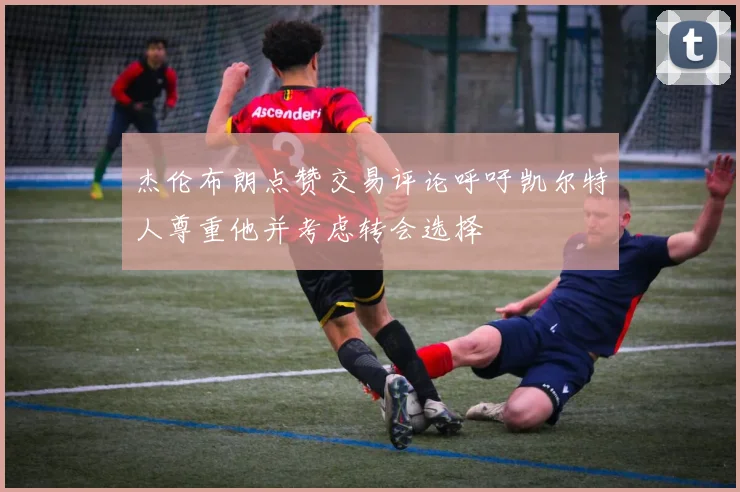 杰伦布朗点赞交易评论呼吁凯尔特人尊重他并考虑转会选择