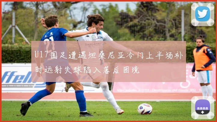U17国足遭遇坦桑尼亚冷门上半场补时远射失球陷入落后困境