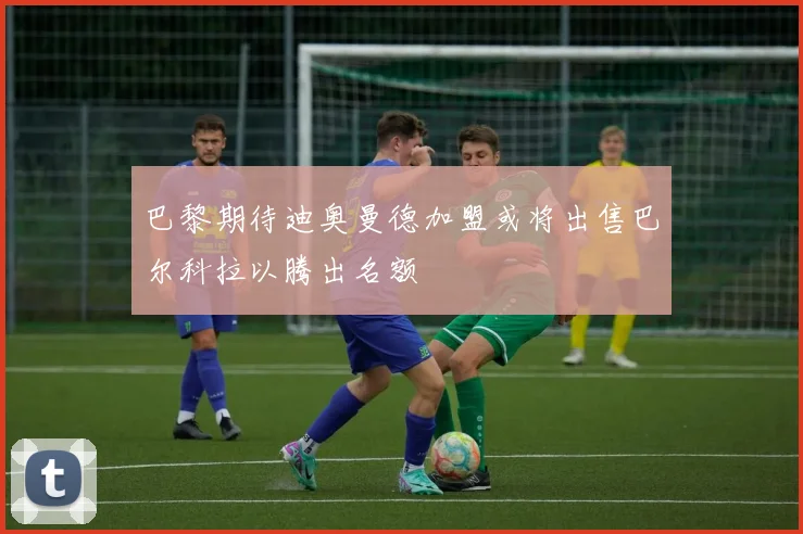 巴黎期待迪奥曼德加盟或将出售巴尔科拉以腾出名额