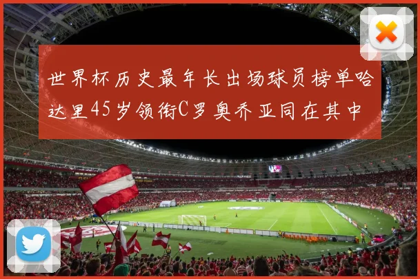 世界杯历史最年长出场球员榜单哈达里45岁领衔C罗奥乔亚同在其中